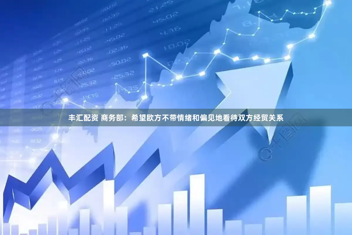 丰汇配资 商务部：希望欧方不带情绪和偏见地看待双方经贸关系