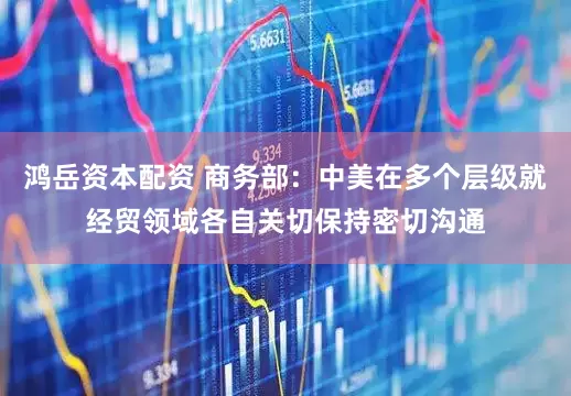 鸿岳资本配资 商务部：中美在多个层级就经贸领域各自关切保持密切沟通