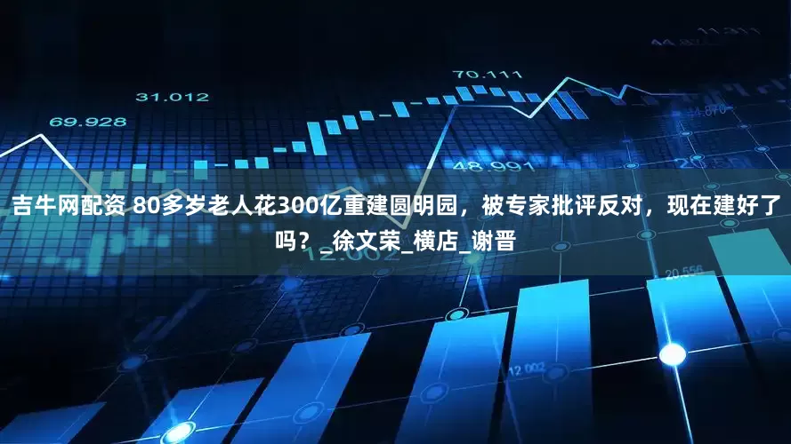 吉牛网配资 80多岁老人花300亿重建圆明园，被专家批评反对，现在建好了吗？_徐文荣_横店_谢晋
