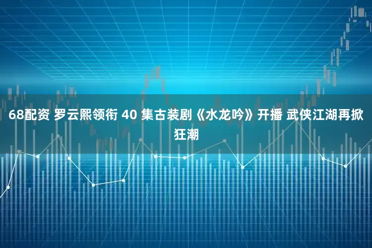 68配资 罗云熙领衔 40 集古装剧《水龙吟》开播 武侠江湖再掀狂潮