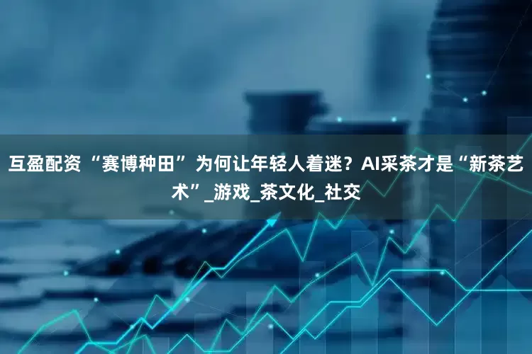 互盈配资 “赛博种田” 为何让年轻人着迷？AI采茶才是“新茶艺术”_游戏_茶文化_社交