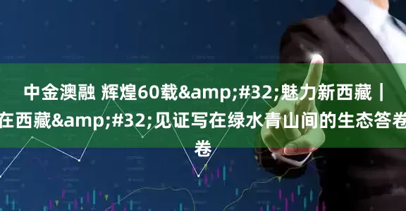 中金澳融 辉煌60载 魅力新西藏｜在西藏 见证写在绿水青山间的生态答卷