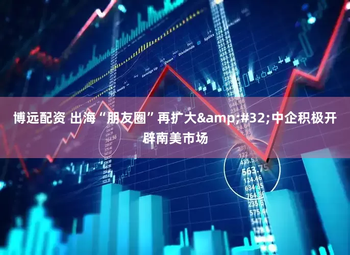 博远配资 出海“朋友圈”再扩大 中企积极开辟南美市场
