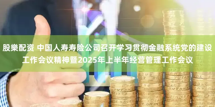 股樂配资 中国人寿寿险公司召开学习贯彻金融系统党的建设工作会议精神暨2025年上半年经营管理工作会议