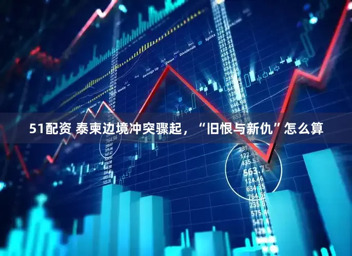 51配资 泰柬边境冲突骤起，“旧恨与新仇”怎么算
