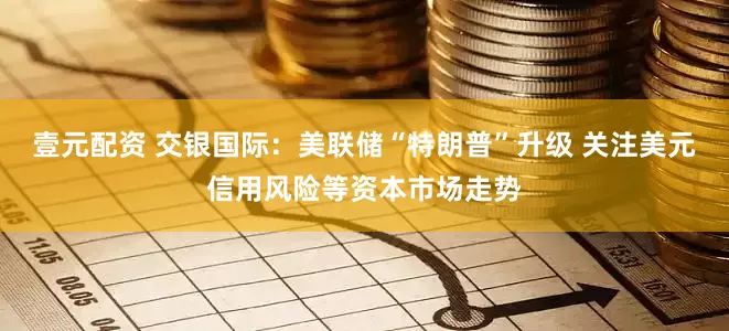 壹元配资 交银国际：美联储“特朗普”升级 关注美元信用风险等资本市场走势