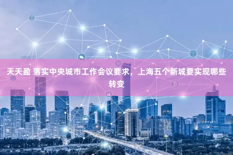 天天盈 落实中央城市工作会议要求，上海五个新城要实现哪些转变