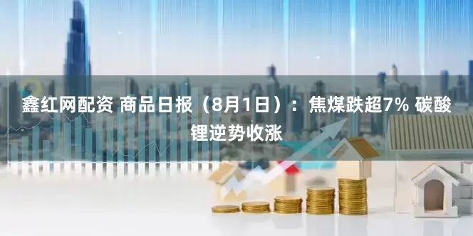 鑫红网配资 商品日报（8月1日）：焦煤跌超7% 碳酸锂逆势收涨