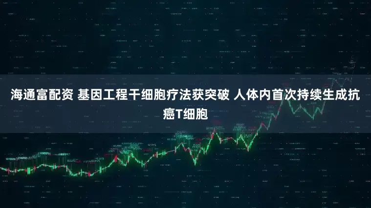 海通富配资 基因工程干细胞疗法获突破 人体内首次持续生成抗癌T细胞