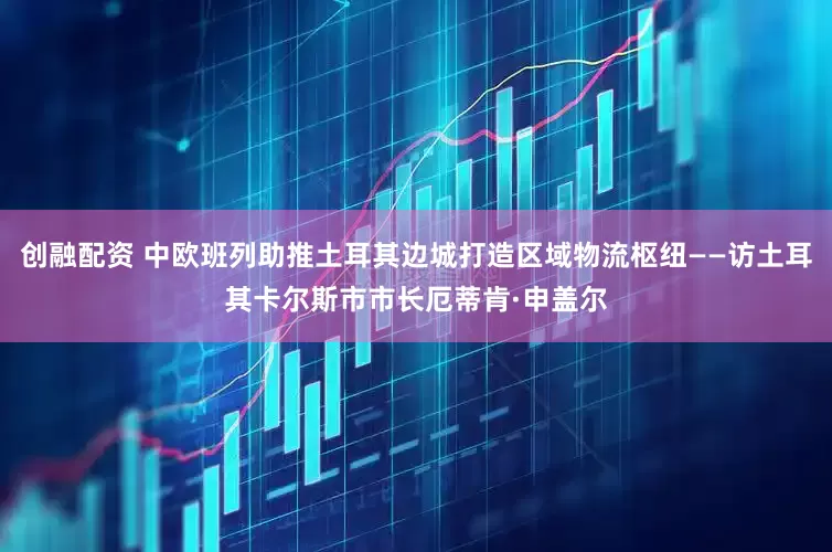 创融配资 中欧班列助推土耳其边城打造区域物流枢纽——访土耳其卡尔斯市市长厄蒂肯·申盖尔