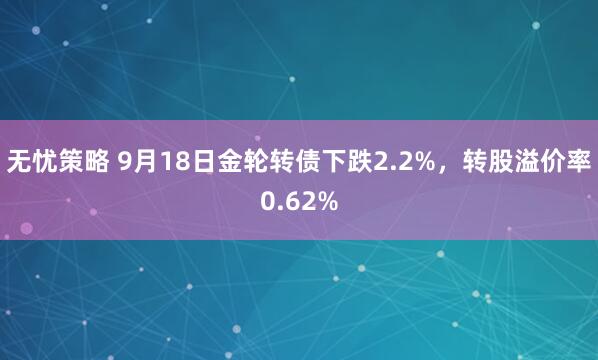 无忧策略 9月18日金轮转债下跌2.2%，转股溢价率0.62%