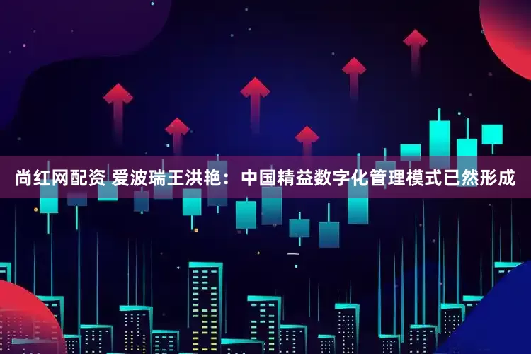 尚红网配资 爱波瑞王洪艳：中国精益数字化管理模式已然形成
