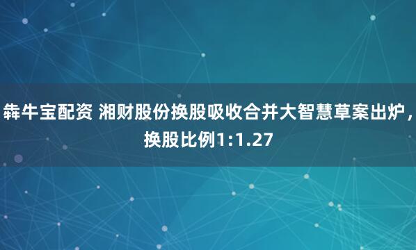 犇牛宝配资 湘财股份换股吸收合并大智慧草案出炉，换股比例1:1.27