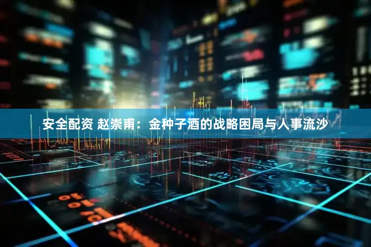 安全配资 赵崇甫：金种子酒的战略困局与人事流沙