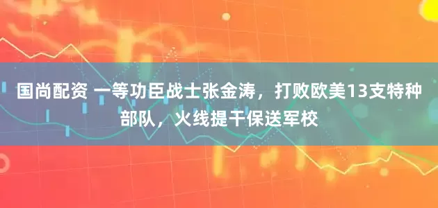 国尚配资 一等功臣战士张金涛，打败欧美13支特种部队，火线提干保送军校
