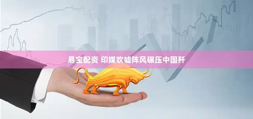 易宝配资 印媒吹嘘阵风碾压中国歼