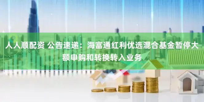 人人顺配资 公告速递：海富通红利优选混合基金暂停大额申购和转换转入业务