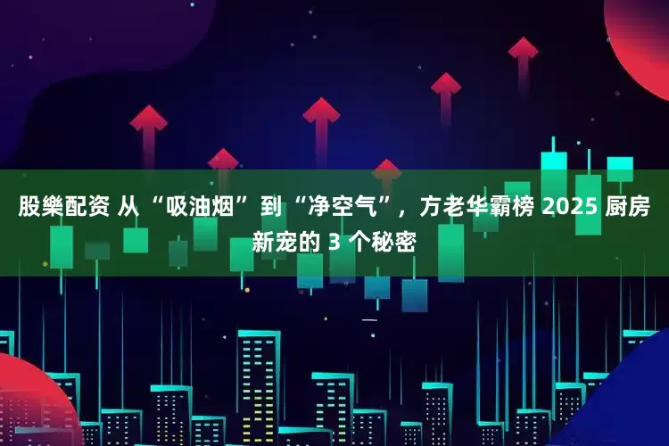 股樂配资 从 “吸油烟” 到 “净空气”，方老华霸榜 2025 厨房新宠的 3 个秘密