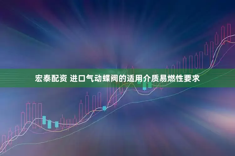 宏泰配资 进口气动蝶阀的适用介质易燃性要求