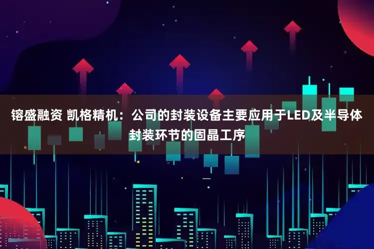镕盛融资 凯格精机：公司的封装设备主要应用于LED及半导体封装环节的固晶工序