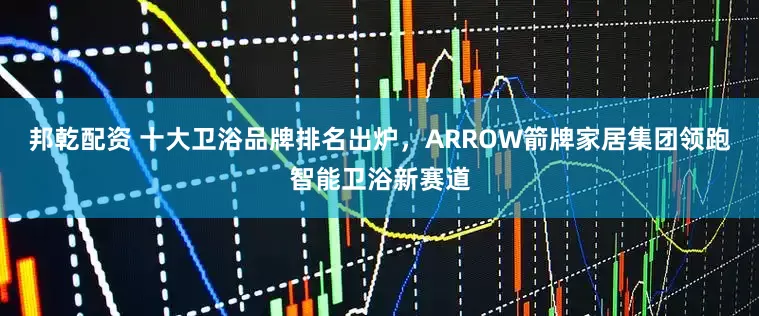 邦乾配资 十大卫浴品牌排名出炉，ARROW箭牌家居集团领跑智能卫浴新赛道