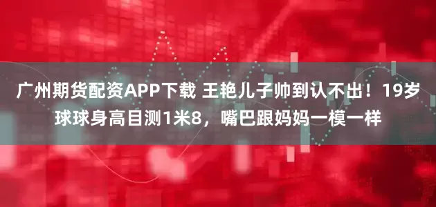 广州期货配资APP下载 王艳儿子帅到认不出！19岁球球身高目测1米8，嘴巴跟妈妈一模一样