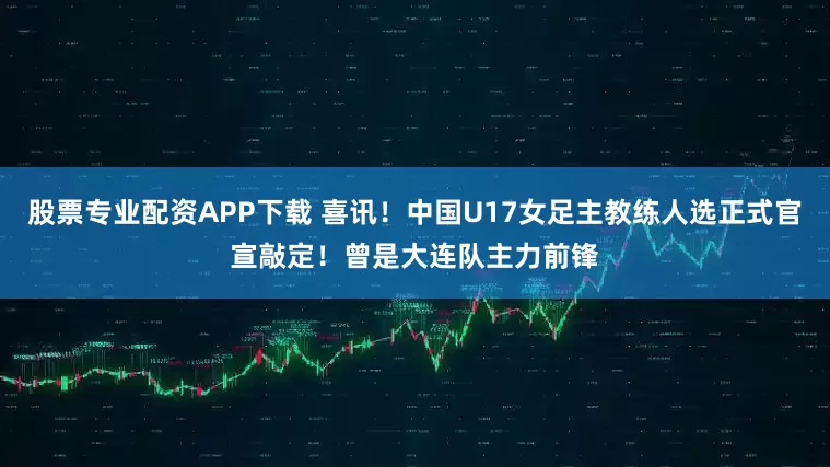股票专业配资APP下载 喜讯！中国U17女足主教练人选正式官宣敲定！曾是大连队主力前锋