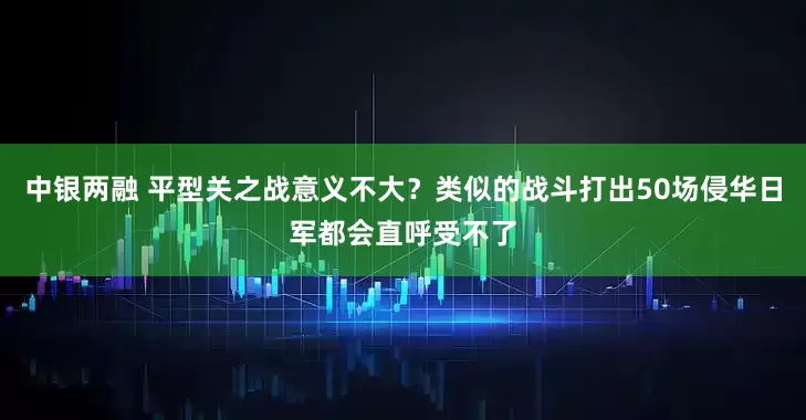 中银两融 平型关之战意义不大？类似的战斗打出50场侵华日军都会直呼受不了