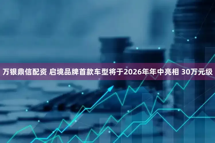 万银鼎信配资 启境品牌首款车型将于2026年年中亮相 30万元级