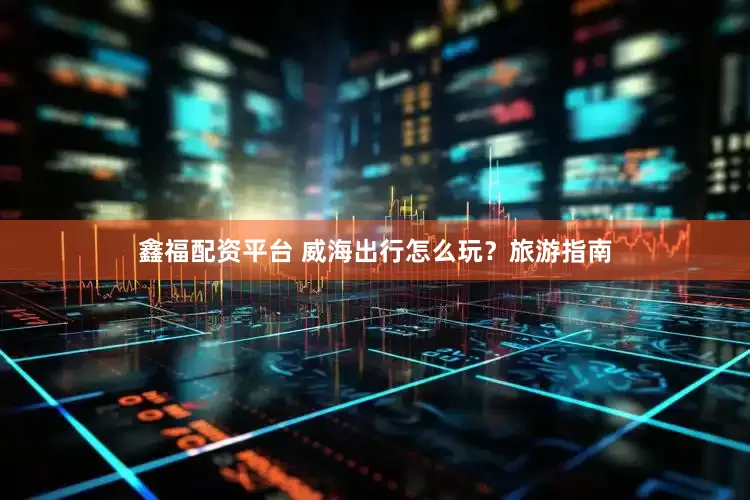鑫福配资平台 威海出行怎么玩？旅游指南