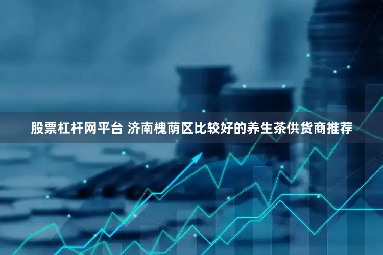 股票杠杆网平台 济南槐荫区比较好的养生茶供货商推荐