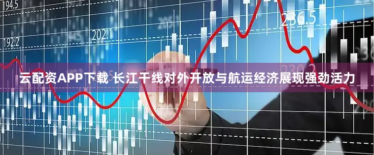 云配资APP下载 长江干线对外开放与航运经济展现强劲活力