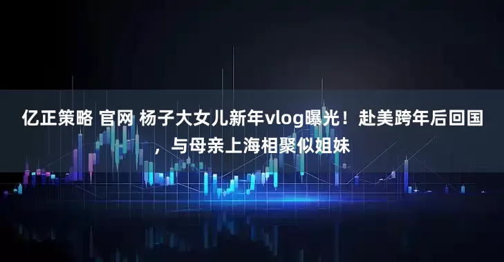 亿正策略 官网 杨子大女儿新年vlog曝光！赴美跨年后回国，与母亲上海相聚似姐妹