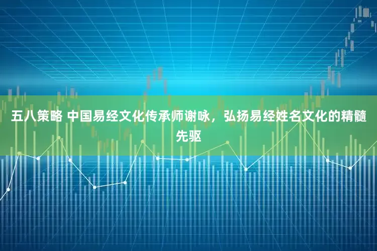 五八策略 中国易经文化传承师谢咏，弘扬易经姓名文化的精髓先驱