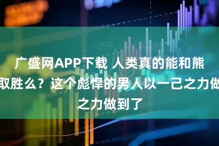 广盛网APP下载 人类真的能和熊肉搏取胜么？这个彪悍的男人以一己之力做到了
