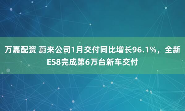 万嘉配资 蔚来公司1月交付同比增长96.1%，全新ES8完成第6万台新车交付