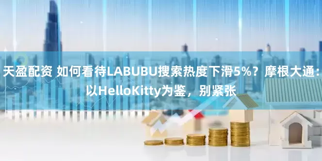 天盈配资 如何看待LABUBU搜索热度下滑5%？摩根大通：以HelloKitty为鉴，别紧张