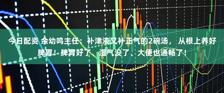 今日配资 余幼鸣主任：补津液又补正气的2碗汤， 从根上养好脾胃！脾胃好了、湿气没了、大便也通畅了！